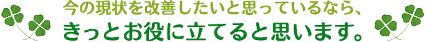 今の現状を本当に改善したいと思っているなら、きっとお役に立てると思います。